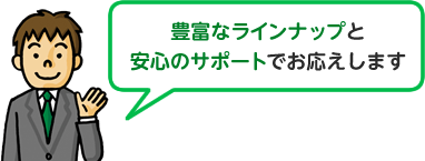 豊富なラインナップと 安心のサポートでお応えします